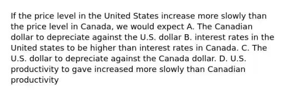 If the price level in the United States increase more slowly than the price level in Canada, we would expect A. The Canadian dollar to depreciate against the U.S. dollar B. interest rates in the United states to be higher than interest rates in Canada. C. The U.S. dollar to depreciate against the Canada dollar. D. U.S. productivity to gave increased more slowly than Canadian productivity