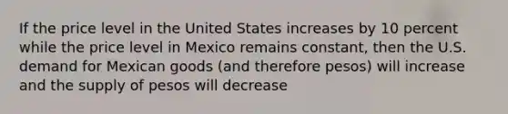 If the price level in the United States increases by 10 percent while the price level in Mexico remains constant, then the U.S. demand for Mexican goods (and therefore pesos) will increase and the supply of pesos will decrease