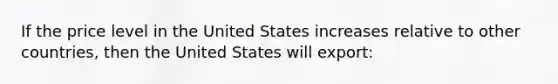 If the price level in the United States increases relative to other countries, then the United States will export: