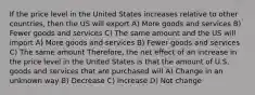 If the price level in the United States increases relative to other countries, then the US will export A) More goods and services B) Fewer goods and services C) The same amount and the US will import A) More goods and services B) Fewer goods and services C) The same amount Therefore, the net effect of an increase in the price level in the United States is that the amount of U.S. goods and services that are purchased will A) Change in an unknown way B) Decrease C) Increase D) Not change