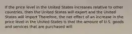 If the price level in the United States increases relative to other countries, then the United States will export and the United States will import Therefore, the net effect of an increase in the price level in the United States is that the amount of U.S. goods and services that are purchased will