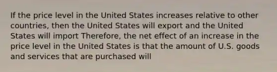 If the price level in the United States increases relative to other countries, then the United States will export and the United States will import Therefore, the net effect of an increase in the price level in the United States is that the amount of U.S. goods and services that are purchased will