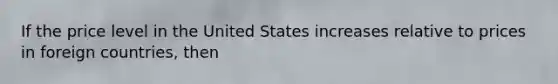 If the price level in the United States increases relative to prices in foreign countries, then