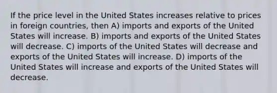 If the price level in the United States increases relative to prices in foreign countries, then A) imports and exports of the United States will increase. B) imports and exports of the United States will decrease. C) imports of the United States will decrease and exports of the United States will increase. D) imports of the United States will increase and exports of the United States will decrease.