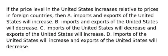 If the price level in the United States increases relative to prices in foreign countries, then A. imports and exports of the United States will increase. B. imports and exports of the United States will decrease. C. imports of the United States will decrease and exports of the United States will increase. D. imports of the United States will increase and exports of the United States will decrease.