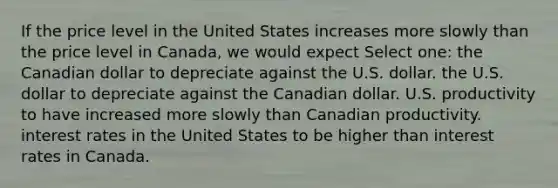 If the price level in the United States increases more slowly than the price level in Canada, we would expect Select one: the Canadian dollar to depreciate against the U.S. dollar. the U.S. dollar to depreciate against the Canadian dollar. U.S. productivity to have increased more slowly than Canadian productivity. interest rates in the United States to be higher than interest rates in Canada.