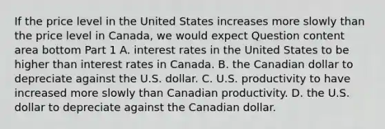 If the price level in the United States increases more slowly than the price level in​ Canada, we would expect Question content area bottom Part 1 A. interest rates in the United States to be higher than interest rates in Canada. B. the Canadian dollar to depreciate against the U.S. dollar. C. U.S. productivity to have increased more slowly than Canadian productivity. D. the U.S. dollar to depreciate against the Canadian dollar.