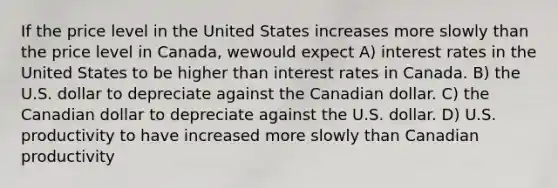 If the price level in the United States increases more slowly than the price level in Canada, wewould expect A) interest rates in the United States to be higher than interest rates in Canada. B) the U.S. dollar to depreciate against the Canadian dollar. C) the Canadian dollar to depreciate against the U.S. dollar. D) U.S. productivity to have increased more slowly than Canadian productivity