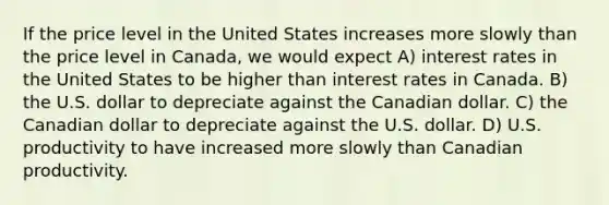 If the price level in the United States increases more slowly than the price level in Canada, we would expect A) interest rates in the United States to be higher than interest rates in Canada. B) the U.S. dollar to depreciate against the Canadian dollar. C) the Canadian dollar to depreciate against the U.S. dollar. D) U.S. productivity to have increased more slowly than Canadian productivity.