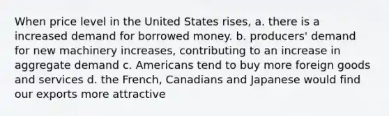 When price level in the United States rises, a. there is a increased demand for borrowed money. b. producers' demand for new machinery increases, contributing to an increase in aggregate demand c. Americans tend to buy more foreign goods and services d. the French, Canadians and Japanese would find our exports more attractive