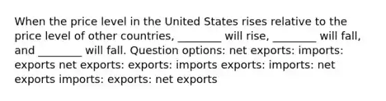 When the price level in the United States rises relative to the price level of other countries, ________ will rise, ________ will fall, and ________ will fall. Question options: net exports: imports: exports net exports: exports: imports exports: imports: net exports imports: exports: net exports