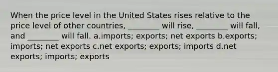 When the price level in the United States rises relative to the price level of other countries, ________ will rise, ________ will fall, and ________ will fall. a.imports; exports; net exports b.exports; imports; net exports c.net exports; exports; imports d.net exports; imports; exports