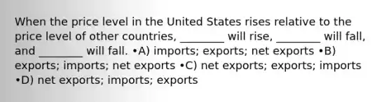 When the price level in the United States rises relative to the price level of other countries, ________ will rise, ________ will fall, and ________ will fall. •A) imports; exports; net exports •B) exports; imports; net exports •C) net exports; exports; imports •D) net exports; imports; exports