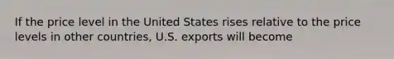 If the price level in the United States rises relative to the price levels in other countries, U.S. exports will become