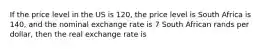 If the price level in the US is 120, the price level is South Africa is 140, and the nominal exchange rate is 7 South African rands per dollar, then the real exchange rate is