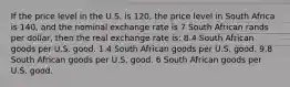 If the price level in the U.S. is 120, the price level in South Africa is 140, and the nominal exchange rate is 7 South African rands per dollar, then the real exchange rate is: 8.4 South African goods per U.S. good. 1.4 South African goods per U.S. good. 9.8 South African goods per U.S. good. 6 South African goods per U.S. good.