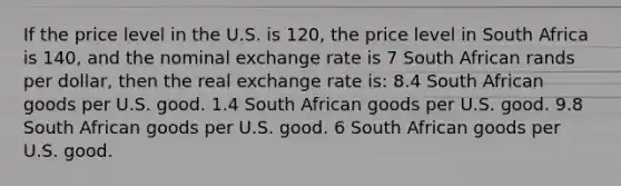 If the price level in the U.S. is 120, the price level in South Africa is 140, and the nominal exchange rate is 7 South African rands per dollar, then the real exchange rate is: 8.4 South African goods per U.S. good. 1.4 South African goods per U.S. good. 9.8 South African goods per U.S. good. 6 South African goods per U.S. good.