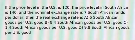 If the price level in the U.S. is 120, the price level in South Africa is 140, and the nominal exchange rate is 7 South African rands per dollar, then the real exchange rate is A) 6 South African goods per U.S. good B) 8.4 South African goods per U.S. good C) 1.4 South African goods per U.S. good D) 9.8 South African goods per U.S. good