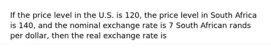 If the price level in the U.S. is 120, the price level in South Africa is 140, and the nominal exchange rate is 7 South African rands per dollar, then the real exchange rate is