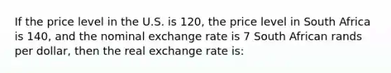 If the price level in the U.S. is 120, the price level in South Africa is 140, and the nominal exchange rate is 7 South African rands per dollar, then the real exchange rate is: