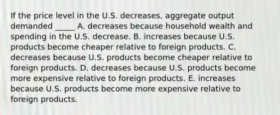 If the price level in the U.S. decreases, aggregate output demanded _____ A. decreases because household wealth and spending in the U.S. decrease. B. increases because U.S. products become cheaper relative to foreign products. C. decreases because U.S. products become cheaper relative to foreign products. D. decreases because U.S. products become more expensive relative to foreign products. E. increases because U.S. products become more expensive relative to foreign products.