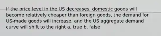 If the price level in the US decreases, domestic goods will become relatively cheaper than foreign goods, the demand for US-made goods will increase, and the US aggregate demand curve will shift to the right a. true b. false