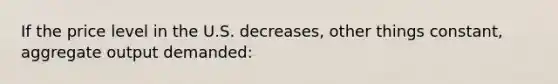 If the price level in the U.S. decreases, other things constant, aggregate output demanded: