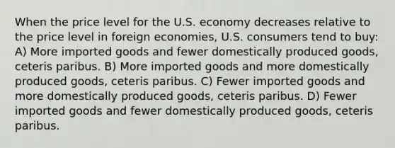 When the price level for the U.S. economy decreases relative to the price level in foreign economies, U.S. consumers tend to buy: A) More imported goods and fewer domestically produced goods, ceteris paribus. B) More imported goods and more domestically produced goods, ceteris paribus. C) Fewer imported goods and more domestically produced goods, ceteris paribus. D) Fewer imported goods and fewer domestically produced goods, ceteris paribus.