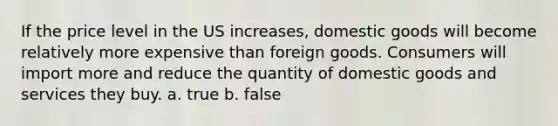 If the price level in the US increases, domestic goods will become relatively more expensive than foreign goods. Consumers will import more and reduce the quantity of domestic goods and services they buy. a. true b. false