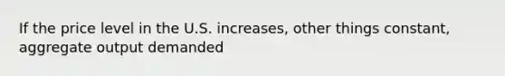 If the price level in the U.S. increases, other things constant, aggregate output demanded