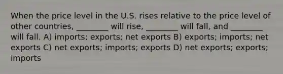 When the price level in the U.S. rises relative to the price level of other countries, ________ will rise, ________ will fall, and ________ will fall. A) imports; exports; net exports B) exports; imports; net exports C) net exports; imports; exports D) net exports; exports; imports