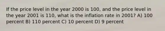 If the price level in the year 2000 is 100, and the price level in the year 2001 is 110, what is the inflation rate in 2001? A) 100 percent B) 110 percent C) 10 percent D) 9 percent