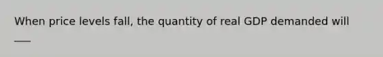 When price levels fall, the quantity of real GDP demanded will ___