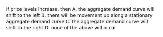 If price levels increase, then A. the aggregate demand curve will shift to the left B. there will be movement up along a stationary aggregate demand curve C. the aggregate demand curve will shift to the right D. none of the above will occur