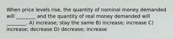 When price levels rise, the quantity of nominal money demanded will ________ and the quantity of real money demanded will ________. A) increase; stay the same B) increase; increase C) increase; decrease D) decrease; increase