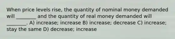 When price levels rise, the quantity of nominal money demanded will ________ and the quantity of real money demanded will ________. A) increase; increase B) increase; decrease C) increase; stay the same D) decrease; increase