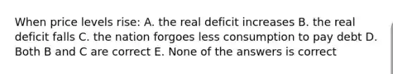 When price levels rise: A. the real deficit increases B. the real deficit falls C. the nation forgoes less consumption to pay debt D. Both B and C are correct E. None of the answers is correct