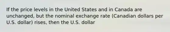 If the price levels in the United States and in Canada are unchanged, but the nominal exchange rate (Canadian dollars per U.S. dollar) rises, then the U.S. dollar