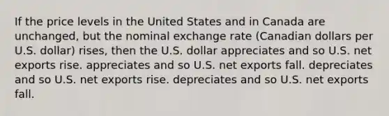 If the price levels in the United States and in Canada are unchanged, but the nominal exchange rate (Canadian dollars per U.S. dollar) rises, then the U.S. dollar appreciates and so U.S. net exports rise. appreciates and so U.S. net exports fall. depreciates and so U.S. net exports rise. depreciates and so U.S. net exports fall.