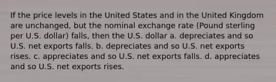 If the price levels in the United States and in the United Kingdom are unchanged, but the nominal exchange rate (Pound sterling per U.S. dollar) falls, then the U.S. dollar a. depreciates and so U.S. net exports falls. b. depreciates and so U.S. net exports rises. c. appreciates and so U.S. net exports falls. d. appreciates and so U.S. net exports rises.