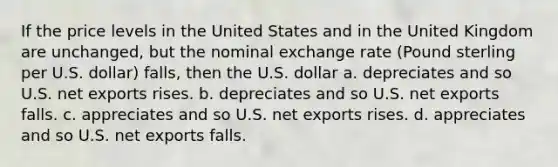 If the price levels in the United States and in the United Kingdom are unchanged, but the nominal exchange rate (Pound sterling per U.S. dollar) falls, then the U.S. dollar a. depreciates and so U.S. net exports rises. b. depreciates and so U.S. net exports falls. c. appreciates and so U.S. net exports rises. d. appreciates and so U.S. net exports falls.