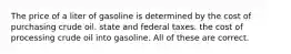 The price of a liter of gasoline is determined by the cost of purchasing crude oil. state and federal taxes. the cost of processing crude oil into gasoline. All of these are correct.