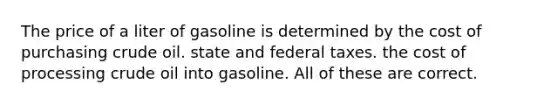 The price of a liter of gasoline is determined by the cost of purchasing crude oil. state and federal taxes. the cost of processing crude oil into gasoline. All of these are correct.