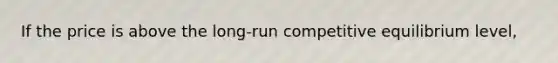 If the price is above the long-run competitive equilibrium level,