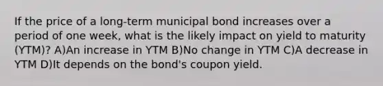 If the price of a long-term municipal bond increases over a period of one week, what is the likely impact on yield to maturity (YTM)? A)An increase in YTM B)No change in YTM C)A decrease in YTM D)It depends on the bond's coupon yield.