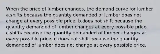 When the price of lumber changes, the demand curve for lumber a.shifts because the quantity demanded of lumber does not change at every possible price. b.does not shift because the quantity demanded of lumber changes at every possible price. c.shifts because the quantity demanded of lumber changes at every possible price. d.does not shift because the quantity demanded of lumber does not change at every possible price.