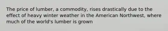 The price of lumber, a commodity, rises drastically due to the effect of heavy winter weather in the American Northwest, where much of the world's lumber is grown