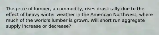 The price of lumber, a commodity, rises drastically due to the effect of heavy winter weather in the American Northwest, where much of the world's lumber is grown. Will short run aggregate supply increase or decrease?