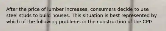 After the price of lumber increases, consumers decide to use steel studs to build houses. This situation is best represented by which of the following problems in the construction of the CPI?