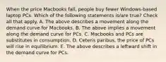 When the price Macbooks fall, people buy fewer Windows-based laptop PCs. Which of the following statements is/are true? Check all that apply. A. The above describes a movement along the demand curve for Macbooks. B. The above implies a movement along the demand curve for PCs. C. Macbooks and PCs are substitutes in consumption. D. Ceteris paribus, the price of PCs will rise in equilibrium. E. The above describes a leftward shift in the demand curve for PCs.